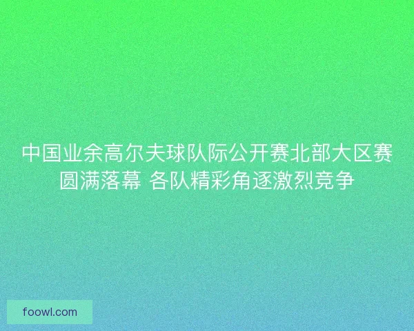 中国业余高尔夫球队际公开赛北部大区赛圆满落幕 各队精彩角逐激烈竞争