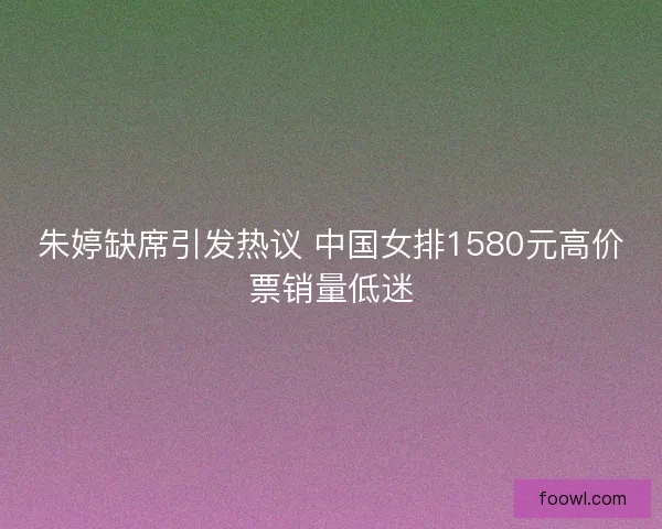 朱婷缺席引发热议 中国女排1580元高价票销量低迷