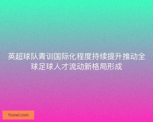 英超球队青训国际化程度持续提升推动全球足球人才流动新格局形成